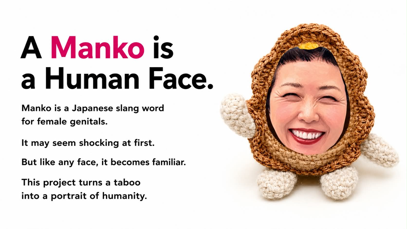 A Manko is a Human Face. Manko is a Japanese slang word for female genitals. It may seem shocking at first. But like any face, it becomes familiar. This project turns a taboo into a portrait of humanity.