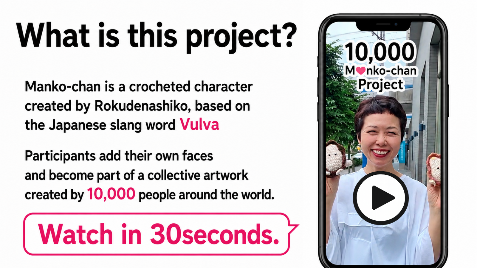 Manko-chan is a crocheted character created by Rokudenashiko, based on the Japanese slang word Vulva. Participants add their own faces and become part of a collective artwork created by 10,000 people around the world.